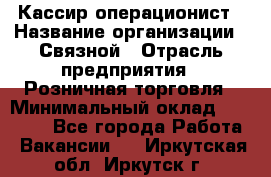 Кассир-операционист › Название организации ­ Связной › Отрасль предприятия ­ Розничная торговля › Минимальный оклад ­ 35 000 - Все города Работа » Вакансии   . Иркутская обл.,Иркутск г.